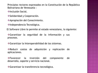 Principios rectores expresados en la Constitución de la República
Bolivariana de Venezuela :
Inclusión Social.
Solidaridad y Cooperación.
Apropiación del Conocimiento.
Independencia Tecnológica.
El Software Libre le permite al estado venezolano, lo siguiente:

Garantizar la seguridad de la información y sus
procesos.

Garantizar la Interoperabilidad de los sistemas.

Reducir costos de adquisición y replicación de
aplicaciones.

Favorecer la inversión del componente                de
desarrollo, soporte y servicio nacional.

Garantizar la transferencia tecnológica.
 