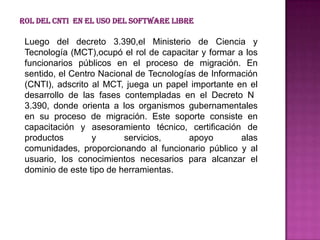 Rol del CNTI en el uso del Software Libre

 Luego del decreto 3.390,el Ministerio de Ciencia y
 Tecnología (MCT),ocupó el rol de capacitar y formar a los
 funcionarios públicos en el proceso de migración. En
 sentido, el Centro Nacional de Tecnologías de Información
 (CNTI), adscrito al MCT, juega un papel importante en el
 desarrollo de las fases contempladas en el Decreto N
 3.390, donde orienta a los organismos gubernamentales
 en su proceso de migración. Este soporte consiste en
 capacitación y asesoramiento técnico, certificación de
 productos        y       servicios,      apoyo       alas
 comunidades, proporcionando al funcionario público y al
 usuario, los conocimientos necesarios para alcanzar el
 dominio de este tipo de herramientas.
 
