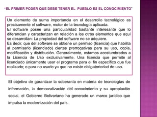 “EL PRIMER PODER QUE DEBE TENER EL PUEBLO ES EL CONOCIMIENTO”


 Un elemento de suma importancia en el desarrollo tecnológico es
 precisamente el software, motor de la tecnología aplicada.
 El software posee una particularidad bastante interesante que lo
 diferencian y caracterizan en relación a los otros elementos que aquí
 se desarrollan: La propiedad del software no se adquiere.
 Es decir, que del software se obtiene un permiso (licencia) que habilita
 al permisario (licenciado) ciertas prerrogativas para su uso, copia,
 modificación y distribución. Generalmente, estamos acostumbrados a
 la Licencia de Uso exclusivamente. Una licencia que permite al
 licenciado únicamente usar el programa para el fin específico que fue
 realizado; o para no usarlo ya que no existe obligatoriedad de uso.


  El objetivo de garantizar la soberanía en materia de tecnologías de
  información, la democratización del conocimiento y su apropiación
  social, el Gobierno Bolivariano ha generado un marco jurídico que
  impulsa la modernización del país.
 