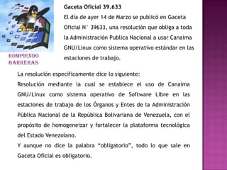Gaceta Oficial 39.633
                    El día de ayer 14 de Marzo se publicó en Gaceta
                    Oficial N° 39633, una resolución que obliga a toda
                    la Administración Publica Nacional a usar Canaima
                    GNU/Linux como sistema operativo estándar en las
ROMPIENDO           estaciones de trabajo.
BARRERAS

  La resolución específicamente dice lo siguiente:
  Resolución mediante la cual se establece el uso de Canaima
  GNU/Linux como sistema operativo de Software Libre en las
  estaciones de trabajo de los Órganos y Entes de la Administración
  Pública Nacional de la República Bolivariana de Venezuela, con el
  propósito de homogeneizar y fortalecer la plataforma tecnológica
  del Estado Venezolano.
  Y aunque no dice la palabra “obligatorio”, todo lo que sale en
  Gaceta Oficial es obligatorio.
 
