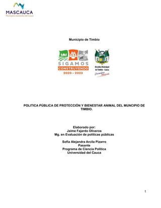 1
Municipio de Timbío
POLITICA PÚBLICA DE PROTECCIÓN Y BIENESTAR ANIMAL DEL MUNCIPIO DE
TIMBIO.
Elaborado por:
Jaime Fajardo Oliveros
Mg. en Evaluación de políticas públicas
Sofia Alejandra Arcila Pizarro
Pasante
Programa de Ciencia Política
Universidad del Cauca
 