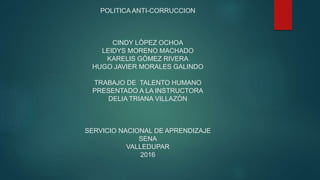 POLITICA ANTI-CORRUCCION
CINDY LÒPEZ OCHOA
LEIDYS MORENO MACHADO
KARELIS GÒMEZ RIVERA
HUGO JAVIER MORALES GALINDO
TRABAJO DE TALENTO HUMANO
PRESENTADO A LA INSTRUCTORA
DELIA TRIANA VILLAZÒN
SERVICIO NACIONAL DE APRENDIZAJE
SENA
VALLEDUPAR
2016
 