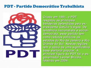 Criado em 1981, o PDTCriado em 1981, o PDT
resgatou as principaisresgatou as principais
bandeiras defendidas pelo ex-bandeiras defendidas pelo ex-
presidente Getúlio Vargas. Depresidente Getúlio Vargas. De
tendência nacionalista e social-tendência nacionalista e social-
democrata, esse partido temdemocrata, esse partido tem
como redutos políticos oscomo redutos políticos os
estados do Rio de Janeiro e Rioestados do Rio de Janeiro e Rio
Grande do Sul. Nestas regiões,Grande do Sul. Nestas regiões,
tem o apóio de uma significativatem o apóio de uma significativa
base eleitoral popular. Abase eleitoral popular. A
principal figura do PDT foi o ex-principal figura do PDT foi o ex-
governador Leonel Brizola,governador Leonel Brizola,
falecido em 2004.falecido em 2004.
 