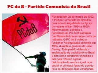 Fundado em 25 de março de 1922,
o Partido Comunista do Brasil foi
colocado na ilegalidade na época
do regime militar (1964 a 1985).
Mesmo assim, políticos e
partidários do PC do B entraram
nas fileiras da luta armada contra os
militares. O PC do B voltou a
funcionar na legalidade somente em
1985, durante o governo de José
Sarney. Este partido defende a
implantação do socialismo no Brasil
e tem como bandeiras principais a
luta pela reforma agrária,
distribuição de renda e igualdade
social. A principal figura do partido
foi o ex-deputado João Amazonas.
Fundado em 25 de março de 1922,
o Partido Comunista do Brasil foi
colocado na ilegalidade na época
do regime militar (1964 a 1985).
Mesmo assim, políticos e
partidários do PC do B entraram
nas fileiras da luta armada contra os
militares. O PC do B voltou a
funcionar na legalidade somente em
1985, durante o governo de José
Sarney. Este partido defende a
implantação do socialismo no Brasil
e tem como bandeiras principais a
luta pela reforma agrária,
distribuição de renda e igualdade
social. A principal figura do partido
foi o ex-deputado João Amazonas.
 