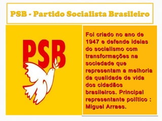 Foi criado no ano deFoi criado no ano de
1947 e defende ideias1947 e defende ideias
do socialismo comdo socialismo com
transformações natransformações na
sociedade quesociedade que
representam a melhoriarepresentam a melhoria
da qualidade de vidada qualidade de vida
dos cidadãosdos cidadãos
brasileiros. Principalbrasileiros. Principal
representante político :representante político :
Miguel Arraes.Miguel Arraes.
Foi criado no ano deFoi criado no ano de
1947 e defende ideias1947 e defende ideias
do socialismo comdo socialismo com
transformações natransformações na
sociedade quesociedade que
representam a melhoriarepresentam a melhoria
da qualidade de vidada qualidade de vida
dos cidadãosdos cidadãos
brasileiros. Principalbrasileiros. Principal
representante político :representante político :
Miguel Arraes.Miguel Arraes.
 