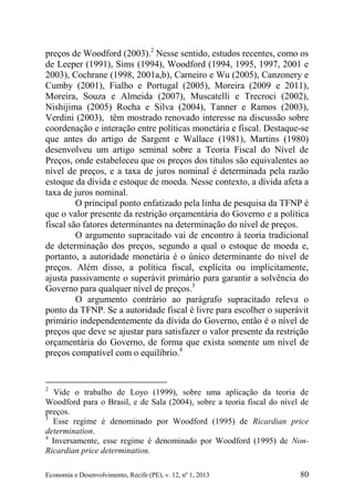 Economia e Desenvolvimento, Recife (PE), v. 12, nº 1, 2013 80
preços de Woodford (2003).2
Nesse sentido, estudos recentes, como os
de Leeper (1991), Sims (1994), Woodford (1994, 1995, 1997, 2001 e
2003), Cochrane (1998, 2001a,b), Carneiro e Wu (2005), Canzonery e
Cumby (2001), Fialho e Portugal (2005), Moreira (2009 e 2011),
Moreira, Souza e Almeida (2007), Muscatelli e Trecroci (2002),
Nishijima (2005) Rocha e Silva (2004), Tanner e Ramos (2003),
Verdini (2003), têm mostrado renovado interesse na discussão sobre
coordenação e interação entre políticas monetária e fiscal. Destaque-se
que antes do artigo de Sargent e Wallace (1981), Martins (1980)
desenvolveu um artigo seminal sobre a Teoria Fiscal do Nível de
Preços, onde estabeleceu que os preços dos títulos são equivalentes ao
nível de preços, e a taxa de juros nominal é determinada pela razão
estoque da dívida e estoque de moeda. Nesse contexto, a dívida afeta a
taxa de juros nominal.
O principal ponto enfatizado pela linha de pesquisa da TFNP é
que o valor presente da restrição orçamentária do Governo e a política
fiscal são fatores determinantes na determinação do nível de preços.
O argumento supracitado vai de encontro à teoria tradicional
de determinação dos preços, segundo a qual o estoque de moeda e,
portanto, a autoridade monetária é o único determinante do nível de
preços. Além disso, a política fiscal, explícita ou implicitamente,
ajusta passivamente o superávit primário para garantir a solvência do
Governo para qualquer nível de preços.3
O argumento contrário ao parágrafo supracitado releva o
ponto da TFNP. Se a autoridade fiscal é livre para escolher o superávit
primário independentemente da dívida do Governo, então é o nível de
preços que deve se ajustar para satisfazer o valor presente da restrição
orçamentária do Governo, de forma que exista somente um nível de
preços compatível com o equilíbrio.4
2
Vide o trabalho de Loyo (1999), sobre uma aplicação da teoria de
Woodford para o Brasil, e de Sala (2004), sobre a teoria fiscal do nível de
preços.
3
Esse regime é denominado por Woodford (1995) de Ricardian price
determination.
4
Inversamente, esse regime é denominado por Woodford (1995) de Non-
Ricardian price determination.
 