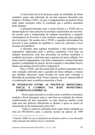 Economia e Desenvolvimento, Recife (PE), v. 12, nº 1, 2013 81
A teoria fiscal do nível de preços pode ser entendida, de forma
simplista, como uma aplicação de um dos aspectos discutidos por
Sargent e Wallace (1981), em que o comportamento da política fiscal
pode impor restrições sobre os resultados que a política monetária
pode alcançar.
A principal distinção entre a teoria clássica e a TFNP está na
interpretação do valor presente da restrição orçamentária do Governo.
De acordo com a interpretação de tradição monetarista, a equação
intertemporal do Governo é uma restrição assegurada para qualquer
nível de preços. De acordo com a TFNP, a equação intertemporal do
Governo é uma condição de equilíbrio e, como tal, seleciona o nível
de preço de equilíbrio.
A distinção entre regimes ricardianos e não ricardianos traz
importantes implicações para a política econômica. Com base na
tradição monetarista, uma boa prescrição de política monetária é
condição necessária e suficiente para a garantia de baixa inflação. Um
banco central independente, com forte compromisso institucional para
garantir a estabilidade de preços, deverá compelir a autoridade fiscal a
adotar uma política fiscal correta e responsável.
Para a TFNP, uma boa prescrição de política monetária não é
uma condição suficiente para a garantia de baixa inflação, a menos
que medidas adicionais sejam levadas em conta para restringir a
liberdade da autoridade fiscal. Nesse contexto, torna-se imprescindível
a coordenação entre as políticas monetária e fiscal.
III INTERAÇÃO ENTRE AS POLÍTICAS MONETÁRIA,
FISCAL E CAMBIAL VIA BASE MONETÁRIA:
EVIDÊNCIAS EMPÍRICAS
Nesta seção pretende-se avaliar como as políticas monetária,
cambial e fiscal interagem entre si com base na avaliação dos fatores
condicionantes da base monetária, ou seja, busca-se analisar como
cada uma das políticas influenciam as demais e quais os canais de
transmissão ou de comunicação entre elas5
.
Todas as variáveis utilizadas nesta seção foram coletadas no
sítio do IPEADATA para o período mensal de janeiro de 1999
5
Pekarski (2009) faz um levantamento da literatura relativo a essa discussão
sobre interação das políticas fiscal e monetária.
 