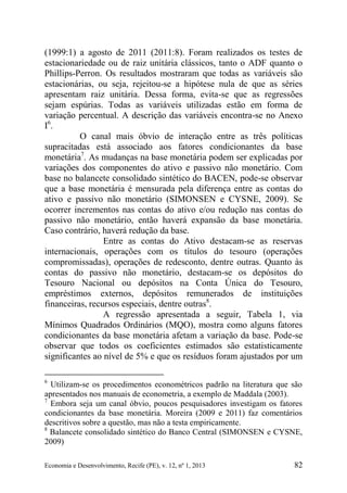 Economia e Desenvolvimento, Recife (PE), v. 12, nº 1, 2013 82
(1999:1) a agosto de 2011 (2011:8). Foram realizados os testes de
estacionariedade ou de raiz unitária clássicos, tanto o ADF quanto o
Phillips-Perron. Os resultados mostraram que todas as variáveis são
estacionárias, ou seja, rejeitou-se a hipótese nula de que as séries
apresentam raiz unitária. Dessa forma, evita-se que as regressões
sejam espúrias. Todas as variáveis utilizadas estão em forma de
variação percentual. A descrição das variáveis encontra-se no Anexo
I6
.
O canal mais óbvio de interação entre as três políticas
supracitadas está associado aos fatores condicionantes da base
monetária7
. As mudanças na base monetária podem ser explicadas por
variações dos componentes do ativo e passivo não monetário. Com
base no balancete consolidado sintético do BACEN, pode-se observar
que a base monetária é mensurada pela diferença entre as contas do
ativo e passivo não monetário (SIMONSEN e CYSNE, 2009). Se
ocorrer incrementos nas contas do ativo e/ou redução nas contas do
passivo não monetário, então haverá expansão da base monetária.
Caso contrário, haverá redução da base.
Entre as contas do Ativo destacam-se as reservas
internacionais, operações com os títulos do tesouro (operações
compromissadas), operações de redesconto, dentre outras. Quanto às
contas do passivo não monetário, destacam-se os depósitos do
Tesouro Nacional ou depósitos na Conta Única do Tesouro,
empréstimos externos, depósitos remunerados de instituições
financeiras, recursos especiais, dentre outras8
.
A regressão apresentada a seguir, Tabela 1, via
Mínimos Quadrados Ordinários (MQO), mostra como alguns fatores
condicionantes da base monetária afetam a variação da base. Pode-se
observar que todos os coeficientes estimados são estatisticamente
significantes ao nível de 5% e que os resíduos foram ajustados por um
6
Utilizam-se os procedimentos econométricos padrão na literatura que são
apresentados nos manuais de econometria, a exemplo de Maddala (2003).
7
Embora seja um canal óbvio, poucos pesquisadores investigam os fatores
condicionantes da base monetária. Moreira (2009 e 2011) faz comentários
descritivos sobre a questão, mas não a testa empiricamente.
8
Balancete consolidado sintético do Banco Central (SIMONSEN e CYSNE,
2009)
 