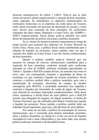 Economia e Desenvolvimento, Recife (PE), v. 12, nº 1, 2013 83
processo autoregressivo de ordem 1 (AR1). Nota-se que as duas
contas do passivo afetam negativamente a variação da base monetária,
como esperado. Se aumentarem os depósitos (remunerados) de
instituições financeiras ou os depósitos da conta única do Tesouro,
então estará ocorrendo um processo de destruição de moeda e, nesse
caso, haverá uma contração da base monetária. Os coeficientes
estimados das duas contas, Depósitos e Conta Única, são -0,0009 e -
0,0011 respectivamente. Dessa forma, pode-se perceber um canal
direto de transmissão da política fiscal para a política monetária.
Se os valores do superávit primário aumentarem ao longo do
tempo haverá uma aumento dos depósitos do Tesouro Nacional na
Conta Única. Nesse caso, a política fiscal estará contribuindo para a
redução da liquidez na economia, ceteris paribus, uma vez que a
variação dos saldos na Conta Única é um dos fatores condicionantes
da base monetária.
Quanto à política cambial, pode-se observar que um
aumento no estoque de reservas internacionais contribuirá para a
expansão da base monetária, conforme atestado pelo coeficiente
estimado no valor de 0,0009, conforme resultados apresentados na
Tabela 1. Quando o BACEN compra divisas, ele aumenta sua conta no
ativo, mas, em contrapartida, aumenta a quantidade de Reais na
economia, ou seja, aumenta a liquidez no sistema econômico. Nesse
contexto, a política cambial afeta a política monetária, pois com a
monetização da economia, decorrente da compra de moedas
estrangeiras pelo BACEN, a autoridade monetária fica impelida a
controlar a liquidez por intermédio da venda de papeis do Tesouro,
com cláusula de recompra (operações compromissadas). Além desse
efeito, aumenta-se a dívida bruta do setor público, pois o BACEN
assume uma obrigação de resgatar, em algum momento, os títulos do
Tesouro Nacional, que são utilizados pelo Banco Central para regular
a liquidez da economia. Nesse sentido, a política cambial afeta um
indicador fiscal importante, qual seja, a dívida bruta do setor público.
Em suma, de um lado, a política de acumulação de reservas
internacionais, que é executada pela própria autoridade monetária,
afeta a política monetária, ao obrigá-la a evitar um nível de liquidez
incompatível com a meta inflacionária e, por outro lado, essa mesma
política acaba por aumentar a dívida pública bruta.
 