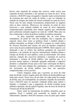 Economia e Desenvolvimento, Recife (PE), v. 12, nº 1, 2013 86
houver uma expansão do estoque das reservas, então ocorre uma
expansão da base monetária e um aumento na conta de ativo. Nesse
contexto, o BACEN reage enxugando a liquidez (ação contracionista)
da economia por meio da venda de títulos, o que vai redundar na
redução do estoque dos títulos do tesouro (redução na conta de ativo).
Nesse caso há uma relação inversamente proporcional ou negativa
entre as duas variáveis. Observa-se um aumento na conta de ativo
(reservas) e uma redução também na conta de ativo (operações
compromissadas) denotando uma relação negativa que corroborada
pelo coeficiente estimado negativo no valor de -1,0268. Mais uma vez
fica evidenciado o efeito da política cambial na política monetária.
As duas regressões apresentadas são, de certa forma,
redundantes, do ponto de vista dos resultados, mas a segunda, em
especial, deixa claro como as políticas fiscal e cambial afetam a
política monetária, ao obrigar o BACEN a comprar ou vender títulos
do Tesouro Nacional para manter um nível de liquidez compatível
com a taxa de juros predeterminada pelo COPOM. Outro aspecto a ser
destacado é que os efeitos das políticas geradoras de superávits
primários e de acúmulo de reservas internacionais também afetam o
estoque da dívida do setor público, como já mencionado. Em outras
palavras, redução dos superávits primários e acúmulos de reservas
aumentam o estoque da dívida pública. Isso significa que, se o
governo deseja aquecer a demanda agregada reduzindo o superávit
primário e comprando divisas para evitar uma valorização do Real e,
portanto, evitar uma redução das exportações, o efeito colateral será
um incremento da dívida pública com base nas operações
compromissadas, ceteris paribus.
Vamos imaginar, ainda, que o governo, ao invés de rolar
parte da dívida, resolva resgatar parte dos títulos da divida pública que
estão para vencer. Nesse caso, de um lado, ele reduz parte do estoque
da dívida, mas, em contrapartida, ele aumenta a liquidez da economia.
Caso o BACEN entre no mercado vendendo títulos para reduzir a
liquidez, o resultado é que o pagamento da dívida resultará numa
autêntica operação, não de reduzir liquidez, mas de troca de dívida do
Tesouro por dívida do BACEN.
Outro canal de transmissão da política monetária para as
políticas fiscal e cambial está associado ao regime de meta
inflacionária. Quando o BACEN aumenta a taxa de juros para manter
 