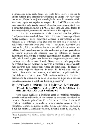 Economia e Desenvolvimento, Recife (PE), v. 12, nº 1, 2013 87
a inflação na meta, acaba tendo um efeito direto sobre o estoque da
dívida pública, pelo aumento dos encargos da dívida. Por outro lado,
um maior diferencial de juros em relação às taxas do resto do mundo
atrai mais capital estrangeiro para o país. Se o BACEN procura evitar
uma excessiva valorização cambial ele acaba comprando mais divisas
e para esterilizar a operação, o BACEN mais uma vez vende títulos do
Tesouro Nacional, aumentando seu passivo e a dívida pública.
Uma vez observados os canais de transmissão das políticas
fiscal, monetária e cambial, bem como o processo de interdependência
destas políticas, faz-se necessário destacar a importância de um
processo de coordenação entre elas. Não faz sentido, por exemplo, a
autoridade monetária zelar pela meta inflacionária, adotando uma
postura de política monetária ativa, se a autoridade fiscal adotar uma
política fiscal também ativa, ou seja, realizando políticas procíclicas.
Se houver conflitos de interesse entre as políticas, os agentes
econômicos intuirão que a política econômica do governo, como um
todo, não é crível e, portanto, haverá um desgaste do governo com a
consequente perda de credibilidade. Nesse caso, a perda progressiva
de credibilidade das políticas do governo aumentará o custo incorrido
pelo governo para manter um regime de estabilidade de preços e,
assim, uma trajetória desejável da razão dívida/PIB será cara vez
maior, pois ocorrerá, naturalmente, um incremento do prêmio de risco
embutido nas taxas de juros. Vale destacar mais uma vez que o
pressuposto de um regime de metas inflacionárias é o de que a política
monetária seja ativa e a política fiscal seja passiva9
.
IV INTERAÇÃO ENTRE AS POLÍTICAS MONETÁRIA,
FISCAL E CAMBIAL VIA CURVA IS E CURVA DE
PHILLIPS: EVIDÊNCIAS EMPÍRICAS
Nesta seção avalia-se a interação entre as políticas monetária,
cambial e fiscal utilizando-se um sistema de equações tradicional na
literatura formado pela Curva IS e Curva de Phillips. A curva IS
reflete o equilíbrio de mercado de bens e mostra como a política
monetária, via taxa de juros, a política fiscal, via superávit primário e
a política cambial, via taxa de câmbio, afetam o hiato do produto, ou
9
Essa discussão sobre políticas ativas e passivas é bem apresentada por
Leeper (1991).
 