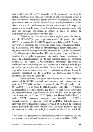 Economia e Desenvolvimento, Recife (PE), v. 12, nº 1, 2013 88
seja, a diferença entre o PIB corrente e o PIB potencial. A curva de
Phillips mostra como a inflação esperada e a inflação passada afetam a
inflação corrente. Da mesma forma, observa-se o impacto do hiato do
produto e da taxa de câmbio nominal sobre a inflação corrente. Além
disso, nesta seção, avaliam-se os fatores determinantes do superávit
primário e da taxa de juros. Desta forma, busca-se analisar como cada
uma das políticas influencia as demais e quais os canais de
transmissão ou de comunicação entre elas.
Todas as variáveis utilizadas nesta seção foram coletadas no
sítio do IPEADATA para o período mensal de janeiro de 1999
(1999:1) a maio de 2011 (2011:5), conforme a Tabela A2 do Anexo II.
As variáveis utilizadas nas regressões foram transformadas para torná-
las estacionárias. Dois tipos de transformações foram realizados: i)
algumas variáveis são apresentadas em forma de taxa de crescimento;
e ii) utiliza-se o conhecido filtro HP para separar ciclos, tendências e
movimentos irregulares presentes nas séries. Foram realizados os
testes de estacionariedade ou de raiz unitária clássicos, conforme
Tabela A.3 do Anexo II. Os resultados mostraram que todas as
variáveis são estacionárias, ou seja, rejeitou-se a hipótese nula de que
as séries apresentam raiz unitária. Dessa forma, evita-se que as
regressões sejam espúrias. As variáveis utilizadas estão em forma de
variação percentual ou de logaritmo. A descrição das variáveis
também se encontra no Anexo II10
.
Numa primeira avaliação, investiga-se se a razão superávit
primário/PIB (SP/PIB) responde a essa mesma razão defasada em um
período, SP/PIB(-1), ao hiato da razão dívida /PIB defasado, Hiato
Dívida/PIB (-1), e ao hiato do PIB defasado, Hiato PIB(-1). A tabela
3, apresentada a seguir, mostra que todos os coeficientes estimados
são estatisticamente significantes ao nível de 1%. Nota-se que para
cada incremento de 1% em SP/PIB(-1) e em Hiato Dívida/PIB(-1) a
razão SP/PIB corrente aumenta em 0,405% e 0,079%,
respectivamente. O hiato da razão dívida/PIB é definido como a
diferença entre o logaritmo da razão divida/PIB e a linha de tendência
gerada pelo filtro HP desta mesma série. Um valor positivo significa
um excesso de dívida em relação à tendência. Esse é um resultado
10
Utilizam-se os procedimentos econométricos padrão na literatura que são
apresentados nos manuais de econometria, a exemplo de Maddala (2003).
 
