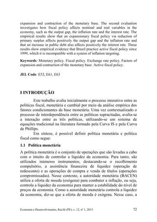Economia e Desenvolvimento, Recife (PE), v. 12, nº 1, 2013 72
expansion and contraction of the monetary base. The second evaluation
investigates how fiscal policy affects nominal and real variables in the
economy, such as the output gap, the inflation rate and the interest rate. The
empirical results show that an expansionary fiscal policy via reduction of
primary surplus affects positively the output gap and the inflation rate and
that an increase in public debt also affects positively the interest rate. These
results show empirical evidence that Brazil practice active fiscal policy since
1999, which it is incompatible with a system of inflation targeting.
Keywords: Monetary policy. Fiscal policy. Exchange rate policy. Factors of
expansion and contraction of the monetary base. Active fiscal policy.
JEL Code: E52, E61, E63
I INTRODUÇÃO
Este trabalho avalia inicialmente o processo interativo entre as
políticas fiscal, monetária e cambial por meio da análise empírica dos
fatores condicionantes da base monetária. Uma vez contextualizado o
processo de interdependência entre as políticas supracitadas, avalia-se
a interação entre as três políticas, utilizando-se um sistema de
equações tradicional na literatura formado pela Curva IS e pela Curva
de Phillips.
Em síntese, é possível definir política monetária e política
fiscal como segue:
1.1 Política monetária
A política monetária é o conjunto de operações que são levadas a cabo
com o intuito de controlar a liquidez da economia. Para tanto, são
utilizados inúmeros instrumentos, destacando-se o recolhimento
compulsório, a assistência financeira de liquidez (operação de
redesconto) e as operações de compra e venda de títulos (operações
compromissadas). Nesse contexto, a autoridade monetária (BACEN)
utiliza a oferta de moeda (exógena) para combater a inflação, ou seja,
controla a liquidez da economia para manter a estabilidade do nível de
preços da economia. Como a autoridade monetária controla a liquidez
da economia, diz-se que a oferta de moeda é exógena. Nesse caso, a
 