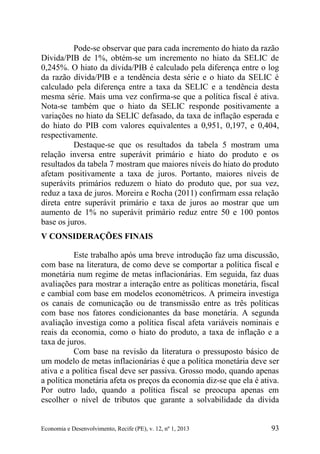 Economia e Desenvolvimento, Recife (PE), v. 12, nº 1, 2013 93
Pode-se observar que para cada incremento do hiato da razão
Dívida/PIB de 1%, obtém-se um incremento no hiato da SELIC de
0,245%. O hiato da dívida/PIB é calculado pela diferença entre o log
da razão dívida/PIB e a tendência desta série e o hiato da SELIC é
calculado pela diferença entre a taxa da SELIC e a tendência desta
mesma série. Mais uma vez confirma-se que a política fiscal é ativa.
Nota-se também que o hiato da SELIC responde positivamente a
variações no hiato da SELIC defasado, da taxa de inflação esperada e
do hiato do PIB com valores equivalentes a 0,951, 0,197, e 0,404,
respectivamente.
Destaque-se que os resultados da tabela 5 mostram uma
relação inversa entre superávit primário e hiato do produto e os
resultados da tabela 7 mostram que maiores níveis do hiato do produto
afetam positivamente a taxa de juros. Portanto, maiores níveis de
superávits primários reduzem o hiato do produto que, por sua vez,
reduz a taxa de juros. Moreira e Rocha (2011) confirmam essa relação
direta entre superávit primário e taxa de juros ao mostrar que um
aumento de 1% no superávit primário reduz entre 50 e 100 pontos
base os juros.
V CONSIDERAÇÕES FINAIS
Este trabalho após uma breve introdução faz uma discussão,
com base na literatura, de como deve se comportar a política fiscal e
monetária num regime de metas inflacionárias. Em seguida, faz duas
avaliações para mostrar a interação entre as políticas monetária, fiscal
e cambial com base em modelos econométricos. A primeira investiga
os canais de comunicação ou de transmissão entre as três políticas
com base nos fatores condicionantes da base monetária. A segunda
avaliação investiga como a política fiscal afeta variáveis nominais e
reais da economia, como o hiato do produto, a taxa de inflação e a
taxa de juros.
Com base na revisão da literatura o pressuposto básico de
um modelo de metas inflacionárias é que a política monetária deve ser
ativa e a política fiscal deve ser passiva. Grosso modo, quando apenas
a política monetária afeta os preços da economia diz-se que ela é ativa.
Por outro lado, quando a política fiscal se preocupa apenas em
escolher o nível de tributos que garante a solvabilidade da dívida
 