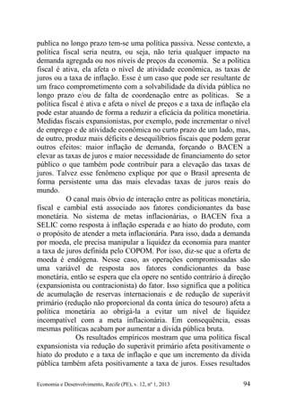 Economia e Desenvolvimento, Recife (PE), v. 12, nº 1, 2013 94
publica no longo prazo tem-se uma política passiva. Nesse contexto, a
política fiscal seria neutra, ou seja, não teria qualquer impacto na
demanda agregada ou nos níveis de preços da economia. Se a política
fiscal é ativa, ela afeta o nível de atividade econômica, as taxas de
juros ou a taxa de inflação. Esse é um caso que pode ser resultante de
um fraco comprometimento com a solvabilidade da dívida pública no
longo prazo e/ou de falta de coordenação entre as políticas. Se a
política fiscal é ativa e afeta o nível de preços e a taxa de inflação ela
pode estar atuando de forma a reduzir a eficácia da política monetária.
Medidas fiscais expansionistas, por exemplo, pode incrementar o nível
de emprego e de atividade econômica no curto prazo de um lado, mas,
de outro, produz mais déficits e desequilíbrios fiscais que podem gerar
outros efeitos: maior inflação de demanda, forçando o BACEN a
elevar as taxas de juros e maior necessidade de financiamento do setor
público o que também pode contribuir para a elevação das taxas de
juros. Talvez esse fenômeno explique por que o Brasil apresenta de
forma persistente uma das mais elevadas taxas de juros reais do
mundo.
O canal mais óbvio de interação entre as políticas monetária,
fiscal e cambial está associado aos fatores condicionantes da base
monetária. No sistema de metas inflacionárias, o BACEN fixa a
SELIC como resposta à inflação esperada e ao hiato do produto, com
o propósito de atender a meta inflacionária. Para isso, dada a demanda
por moeda, ele precisa manipular a liquidez da economia para manter
a taxa de juros definida pelo COPOM. Por isso, diz-se que a oferta de
moeda é endógena. Nesse caso, as operações compromissadas são
uma variável de resposta aos fatores condicionantes da base
monetária, então se espera que ela opere no sentido contrário à direção
(expansionista ou contracionista) do fator. Isso significa que a política
de acumulação de reservas internacionais e de redução de superávit
primário (redução não proporcional da conta única do tesouro) afeta a
política monetária ao obrigá-la a evitar um nível de liquidez
incompatível com a meta inflacionária. Em consequência, essas
mesmas políticas acabam por aumentar a dívida pública bruta.
Os resultados empíricos mostram que uma política fiscal
expansionista via redução do superávit primário afeta positivamente o
hiato do produto e a taxa de inflação e que um incremento da dívida
pública também afeta positivamente a taxa de juros. Esses resultados
 