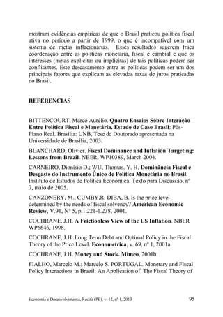 Economia e Desenvolvimento, Recife (PE), v. 12, nº 1, 2013 95
mostram evidências empíricas de que o Brasil praticou política fiscal
ativa no período a partir de 1999, o que é incompatível com um
sistema de metas inflacionárias. Esses resultados sugerem fraca
coordenação entre as políticas monetária, fiscal e cambial e que os
interesses (metas explicitas ou implícitas) de tais políticas podem ser
conflitantes. Este descasamento entre as políticas podem ser um dos
principais fatores que explicam as elevadas taxas de juros praticadas
no Brasil.
REFERENCIAS
BITTENCOURT, Marco Aurélio. Quatro Ensaios Sobre Interação
Entre Política Fiscal e Monetária. Estudo de Caso Brasil: Pós-
Plano Real. Brasília: UNB, Tese de Doutorado apresentada na
Universidade de Brasília, 2003.
BLANCHARD, Olivier. Fiscal Dominance and Inflation Targeting:
Lessons from Brazil. NBER, WP10389, March 2004.
CARNEIRO, Dionísio D.; WU, Thomas. Y. H. Dominância Fiscal e
Desgaste do Instrumento Único de Política Monetária no Brasil.
Instituto de Estudos de Política Econômica. Texto para Discussão, nº
7, maio de 2005.
CANZONERY, M., CUMBY,R. DIBA, B. Is the price level
determined by the needs of fiscal solvency? American Economic
Review, V.91, N° 5, p.1.221-1.238, 2001.
COCHRANE, J.H. A Frictionless View of the US Inflation. NBER
WP6646, 1998.
COCHRANE, J.H .Long Term Debt and Optimal Policy in the Fiscal
Theory of the Price Level. Econometrica, v. 69, nº 1, 2001a.
COCHRANE, J.H. Money and Stock. Mimeo, 2001b.
FIALHO, Marcelo M.; Marcelo S. PORTUGAL. Monetary and Fiscal
Policy Interactions in Brazil: An Application of The Fiscal Theory of
 