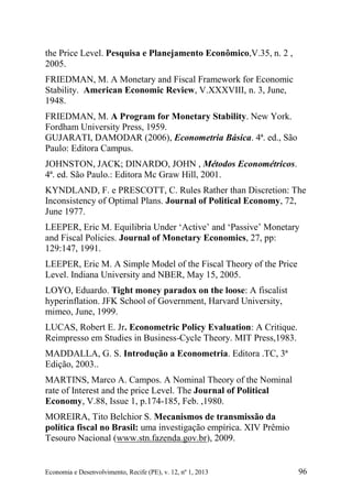 Economia e Desenvolvimento, Recife (PE), v. 12, nº 1, 2013 96
the Price Level. Pesquisa e Planejamento Econômico,V.35, n. 2 ,
2005.
FRIEDMAN, M. A Monetary and Fiscal Framework for Economic
Stability. American Economic Review, V.XXXVIII, n. 3, June,
1948.
FRIEDMAN, M. A Program for Monetary Stability. New York.
Fordham University Press, 1959.
GUJARATI, DAMODAR (2006), Econometria Básica. 4ª. ed., São
Paulo: Editora Campus.
JOHNSTON, JACK; DINARDO, JOHN , Métodos Econométricos.
4ª. ed. São Paulo.: Editora Mc Graw Hill, 2001.
KYNDLAND, F. e PRESCOTT, C. Rules Rather than Discretion: The
Inconsistency of Optimal Plans. Journal of Political Economy, 72,
June 1977.
LEEPER, Eric M. Equilibria Under ‘Active’ and ‘Passive’ Monetary
and Fiscal Policies. Journal of Monetary Economics, 27, pp:
129:147, 1991.
LEEPER, Eric M. A Simple Model of the Fiscal Theory of the Price
Level. Indiana University and NBER, May 15, 2005.
LOYO, Eduardo. Tight money paradox on the loose: A fiscalist
hyperinflation. JFK School of Government, Harvard University,
mimeo, June, 1999.
LUCAS, Robert E. Jr. Econometric Policy Evaluation: A Critique.
Reimpresso em Studies in Business-Cycle Theory. MIT Press,1983.
MADDALLA, G. S. Introdução a Econometria. Editora .TC, 3ª
Edição, 2003..
MARTINS, Marco A. Campos. A Nominal Theory of the Nominal
rate of Interest and the price Level. The Journal of Political
Economy, V.88, Issue 1, p.174-185, Feb. ,1980.
MOREIRA, Tito Belchior S. Mecanismos de transmissão da
política fiscal no Brasil: uma investigação empírica. XIV Prêmio
Tesouro Nacional (www.stn.fazenda.gov.br), 2009.
 