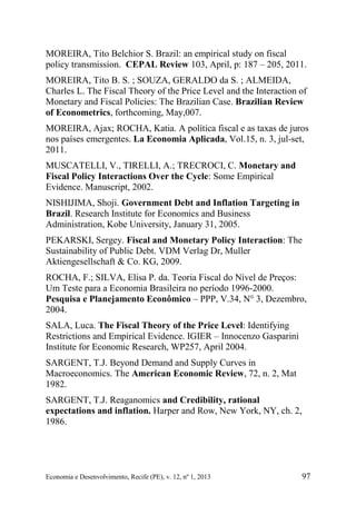 Economia e Desenvolvimento, Recife (PE), v. 12, nº 1, 2013 97
MOREIRA, Tito Belchior S. Brazil: an empirical study on fiscal
policy transmission. CEPAL Review 103, April, p: 187 – 205, 2011.
MOREIRA, Tito B. S. ; SOUZA, GERALDO da S. ; ALMEIDA,
Charles L. The Fiscal Theory of the Price Level and the Interaction of
Monetary and Fiscal Policies: The Brazilian Case. Brazilian Review
of Econometrics, forthcoming, May,007.
MOREIRA, Ajax; ROCHA, Katia. A política fiscal e as taxas de juros
nos países emergentes. La Economia Aplicada, Vol.15, n. 3, jul-set,
2011.
MUSCATELLI, V., TIRELLI, A.; TRECROCI, C. Monetary and
Fiscal Policy Interactions Over the Cycle: Some Empirical
Evidence. Manuscript, 2002.
NISHIJIMA, Shoji. Government Debt and Inflation Targeting in
Brazil. Research Institute for Economics and Business
Administration, Kobe University, January 31, 2005.
PEKARSKI, Sergey. Fiscal and Monetary Policy Interaction: The
Sustainability of Public Debt. VDM Verlag Dr, Muller
Aktiengesellschaft & Co. KG, 2009.
ROCHA, F.; SILVA, Elisa P. da. Teoria Fiscal do Nível de Preços:
Um Teste para a Economia Brasileira no período 1996-2000.
Pesquisa e Planejamento Econômico – PPP, V.34, N° 3, Dezembro,
2004.
SALA, Luca. The Fiscal Theory of the Price Level: Identifying
Restrictions and Empirical Evidence. IGIER – Innocenzo Gasparini
Institute for Economic Research, WP257, April 2004.
SARGENT, T.J. Beyond Demand and Supply Curves in
Macroeconomics. The American Economic Review, 72, n. 2, Mat
1982.
SARGENT, T.J. Reaganomics and Credibility, rational
expectations and inflation. Harper and Row, New York, NY, ch. 2,
1986.
 