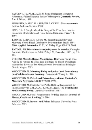 Economia e Desenvolvimento, Recife (PE), v. 12, nº 1, 2013 98
SARGENT, T.J.; WALLACE, N. Some Unpleasant Monetarist
Arithmetic. Federal Reserve Bank of Minneapolis Quarterly Review,
5. n. 3, Witter, 1981.
SIMONSEN, MARIO H. e RUBENS P. CYSNE. Macroeconomia.
Editora Ao Livro Técnico, 1989.
SIMS, C.A. A Simple Model for Study of the Price Level and the
Interaction of Monetary and Fiscal Policy. Economic Theory, 4,
1994.
TANNER, E.; RAMOS, Alberto M.. Fiscal Sustainability and
Monetary Versus Fiscal Dominance: Evidence from Brazil, 1991-
2000. Applied Economics, V. 35, N° 7/May 10, p. 859-873, 2003.
TAYLOR, J.B. Discretion versus policy rules in practice, Carnegie-
Rochester Conferences on Public Policy, 39, December, 1993, pp. 95-
214.
VERDINI, Marcelo. Regras Monetárias e Restrição Fiscal: Uma
Análise da Política de Metas para a Inflação no Brasil. Dissertação
submetida à Escola de Pós-Graduação em Economia da Fundação
Getúlio Vargas, 2003.
WOODFORD, M. Monetary Policy and price-Level Determinacy
in a Cash-in-Advance Economy. Econometric Theory 4, 1994.
WOODFORD, M. Price Level Determinacy without Control of a
Monetary Aggregate. NBER WP5204, 1995.
WOODFORD, M. Control of the Public Debt: A Requirement for
Price Stability? In CALVO, G.; KING, M., (eds). The Debt Burden
and Monetary Policy, London: Macmillian, 1997.
WOODFORD, M. Fiscal Requirements for Price Stability. Journal of
Money, Credit and Banking 33, 2001.
WOODFORD, M. Interest and Prices. Princeton University Press,
Princeton 2003.
 