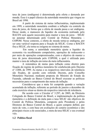 Economia e Desenvolvimento, Recife (PE), v. 12, nº 1, 2013 73
taxa de juros (endógena) é determinada pela oferta e demanda por
moeda. Esse é o papel clássico da autoridade monetária que vingou no
Brasil até 1998.
A partir do sistema de metas inflacionárias, implementado
em 1999, a autoridade monetária combate a inflação via controle da
taxa de juros, de forma que a oferta de moeda passa a ser endógena.
Desse modo, o manuseio da liquidez da economia realizado pelo
BACEN será aquele necessário para manter a taxa de juros – SELIC
no patamar determinado pelo Comitê de Política Monetária –
COPOM. Nesse contexto, a oferta de moeda torna-se endógena, por
ser uma variável resposta para a fixação da SELIC. Como o BACEN
fixa a SELIC, ela torna-se exógena no sistema de metas.
Em suma, a autoridade monetária ajusta a liquidez da
economia via recolhimento compulsório, operações de redesconto e
por meio de operações compromissadas, com o objetivo de manter a
taxa de juros determinada pelo COPOM, a qual é utilizada para
manter a taxa de inflação em torno da meta inflacionária.
A sistemática de metas para inflação como diretriz para
fixação do regime de política monetária foi estabelecida pelo Decreto
nº 3.088, de 1999. As metas e os respectivos intervalos de tolerância
são fixados, de acordo com referido Decreto, pelo Conselho
Monetário Nacional, mediante proposta do Ministro de Estado da
Fazenda, cabendo ao Banco Central do Brasil executar as políticas
necessárias para o cumprimento das metas de inflação.
Considera-se que a meta foi cumprida quando a variação
acumulada da inflação, referente ao período de janeiro a dezembro de
cada exercício situar-se dentro do respectivo intervalo de tolerância.
De acordo com a Circular nº 3.297, de 2005, da Diretoria
Colegiada do Banco Central do Brasil, a implementação da política
monetária e a definição da meta para a taxa SELIC são objetivos do
Comitê de Política Monetária, composto pelo Presidente e pelos
Diretores do Banco Central do Brasil, a quem compete definir, por
meio de voto, e com base em avaliações do cenário econômico e dos
principais riscos a ele associados, a meta da taxa SELIC e seu eventual
viés.
1.2 Política fiscal
 