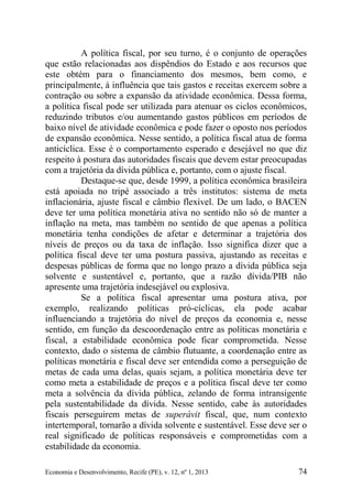 Economia e Desenvolvimento, Recife (PE), v. 12, nº 1, 2013 74
A política fiscal, por seu turno, é o conjunto de operações
que estão relacionadas aos dispêndios do Estado e aos recursos que
este obtém para o financiamento dos mesmos, bem como, e
principalmente, à influência que tais gastos e receitas exercem sobre a
contração ou sobre a expansão da atividade econômica. Dessa forma,
a política fiscal pode ser utilizada para atenuar os ciclos econômicos,
reduzindo tributos e/ou aumentando gastos públicos em períodos de
baixo nível de atividade econômica e pode fazer o oposto nos períodos
de expansão econômica. Nesse sentido, a política fiscal atua de forma
anticíclica. Esse é o comportamento esperado e desejável no que diz
respeito à postura das autoridades fiscais que devem estar preocupadas
com a trajetória da dívida pública e, portanto, com o ajuste fiscal.
Destaque-se que, desde 1999, a política econômica brasileira
está apoiada no tripé associado a três institutos: sistema de meta
inflacionária, ajuste fiscal e câmbio flexível. De um lado, o BACEN
deve ter uma política monetária ativa no sentido não só de manter a
inflação na meta, mas também no sentido de que apenas a política
monetária tenha condições de afetar e determinar a trajetória dos
níveis de preços ou da taxa de inflação. Isso significa dizer que a
política fiscal deve ter uma postura passiva, ajustando as receitas e
despesas públicas de forma que no longo prazo a dívida pública seja
solvente e sustentável e, portanto, que a razão dívida/PIB não
apresente uma trajetória indesejável ou explosiva.
Se a política fiscal apresentar uma postura ativa, por
exemplo, realizando políticas pró-cíclicas, ela pode acabar
influenciando a trajetória do nível de preços da economia e, nesse
sentido, em função da descoordenação entre as políticas monetária e
fiscal, a estabilidade econômica pode ficar comprometida. Nesse
contexto, dado o sistema de câmbio flutuante, a coordenação entre as
políticas monetária e fiscal deve ser entendida como a perseguição de
metas de cada uma delas, quais sejam, a política monetária deve ter
como meta a estabilidade de preços e a política fiscal deve ter como
meta a solvência da dívida pública, zelando de forma intransigente
pela sustentabilidade da dívida. Nesse sentido, cabe às autoridades
fiscais perseguirem metas de superávit fiscal, que, num contexto
intertemporal, tornarão a dívida solvente e sustentável. Esse deve ser o
real significado de políticas responsáveis e comprometidas com a
estabilidade da economia.
 