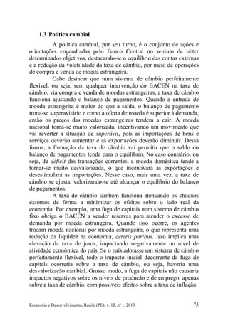 Economia e Desenvolvimento, Recife (PE), v. 12, nº 1, 2013 75
1.3 Política cambial
A política cambial, por seu turno, é o conjunto de ações e
orientações engendradas pelo Banco Central no sentido de obter
determinados objetivos, destacando-se o equilíbrio das contas externas
e a redução da volatilidade da taxa de câmbio, por meio de operações
de compra e venda de moeda estrangeira.
Cabe destacar que num sistema de câmbio perfeitamente
flexível, ou seja, sem qualquer intervenção do BACEN na taxa de
câmbio, via compra e venda de moedas estrangeiras, a taxa de câmbio
funciona ajustando o balanço de pagamentos. Quando a entrada de
moeda estrangeira é maior do que a saída, o balanço de pagamento
trona-se superavitário e como a oferta de moeda é superior à demanda,
então os preços das moedas estrangeiras tendem a cair. A moeda
nacional torna-se muito valorizada, incentivando um movimento que
vai reverter a situação de superávit, pois as importações de bens e
serviços deverão aumentar e as exportações deverão diminuir. Dessa
forma, a flutuação da taxa de câmbio vai permitir que o saldo do
balanço de pagamentos tenda para o equilíbrio. No caso contrário, ou
seja, de déficit das transações correntes, a moeda doméstica tende a
tornar-se muito desvalorizada, o que incentivará as exportações e
desestimulará as importações. Nesse caso, mais uma vez, a taxa de
câmbio se ajusta, valorizando-se até alcançar o equilíbrio do balanço
de pagamentos.
A taxa de câmbio também funciona atenuando os choques
externos de forma a minimizar os efeitos sobre o lado real da
economia. Por exemplo, uma fuga de capitais num sistema de câmbio
fixo obriga o BACEN a vender reservas para atender o excesso de
demanda por moeda estrangeira. Quando isso ocorre, os agentes
trocam moeda nacional por moeda estrangeira, o que representa uma
redução da liquidez na economia, ceteris paribus. Isso implica uma
elevação da taxa de juros, impactando negativamente no nível de
atividade econômica do país. Se o país adotasse um sistema de câmbio
perfeitamente flexível, todo o impacto inicial decorrente da fuga de
capitais ocorreria sobre a taxa de câmbio, ou seja, haveria uma
desvalorização cambial. Grosso modo, a fuga de capitais não causaria
impactos negativos sobre os níveis de produção e de emprego, apenas
sobre a taxa de câmbio, com possíveis efeitos sobre a taxa de inflação.
 
