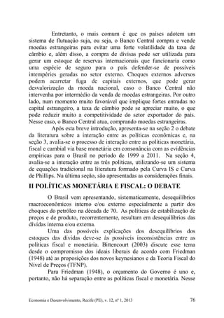 Economia e Desenvolvimento, Recife (PE), v. 12, nº 1, 2013 76
Entretanto, o mais comum é que os países adotem um
sistema de flutuação suja, ou seja, o Banco Central compra e vende
moedas estrangeiras para evitar uma forte volatilidade da taxa de
câmbio e, além disso, a compra de divisas pode ser utilizada para
gerar um estoque de reservas internacionais que funcionaria como
uma espécie de seguro para o país defender-se de possíveis
intempéries geradas no setor externo. Choques externos adversos
podem acarretar fuga de capitais externos, que pode gerar
desvalorização da moeda nacional, caso o Banco Central não
intervenha por intermédio da venda de moedas estrangeiras. Por outro
lado, num momento muito favorável que implique fortes entradas no
capital estrangeiro, a taxa de câmbio pode se apreciar muito, o que
pode reduzir muito a competitividade do setor exportador do país.
Nesse caso, o Banco Central atua, comprando moedas estrangeiras.
Após esta breve introdução, apresenta-se na seção 2 o debate
da literatura sobre a interação entre as políticas econômicas e, na
seção 3, avalia-se o processo de interação entre as políticas monetária,
fiscal e cambial via base monetária em consonância com as evidências
empíricas para o Brasil no período de 1999 a 2011. Na seção 4,
avalia-se a interação entre as três políticas, utilizando-se um sistema
de equações tradicional na literatura formado pela Curva IS e Curva
de Phillips. Na última seção, são apresentadas as considerações finais.
II POLÍTICAS MONETÁRIA E FISCAL: O DEBATE
O Brasil vem apresentando, sistematicamente, desequilíbrios
macroeconômicos interno e/ou externo especialmente a partir dos
choques do petróleo na década de 70. As políticas de estabilização de
preços e de produto, recorrentemente, resultam em desequilíbrios das
dívidas interna e/ou externa.
Uma das possíveis explicações dos desequilíbrios dos
estoques das dívidas deve-se às possíveis inconsistências entre as
políticas fiscal e monetária. Bittencourt (2003) discute esse tema
desde o compromisso dos ideais liberais de acordo com Friedman
(1948) até as proposições dos novos keynesianos e da Teoria Fiscal do
Nível de Preços (TFNP).
Para Friedman (1948), o orçamento do Governo é uno e,
portanto, não há separação entre as políticas fiscal e monetária. Nesse
 
