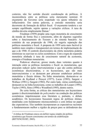 Economia e Desenvolvimento, Recife (PE), v. 12, nº 1, 2013 77
contexto, não faz sentido discutir coordenação de políticas. A
inconsistência entre as políticas seria meramente nominal. O
orçamento do Governo seria respeitado via ajuste tributário ou
inflacionário. Em outras palavras, a emissão monetária seria
decorrente de formação de déficit fiscal. O orçamento tenderia a ser
sempre equilibrado, sujeito apenas a variações cíclicas. A taxa de
câmbio deveria simplesmente flutuar.1
Friedman (1959) propõe uma regra monetária de crescimento
da moeda de forma fixa e consistente, além de algumas sugestões
sobre o funcionamento do Tesouro e do sistema bancário. Ao
contrário de sua proposição de 1948, ele sugeria separação das
políticas monetária e fiscal. A proposta de 1959 seria mais factível (e
também mais simples e transparente) em termos de implementação do
que a de 1948. O controle discricionário da oferta monetária poderia
minimizar ou suavizar os ciclos econômicos. Com a regra de expansão
monetária alinhada à taxa de crescimento natural da economia,
emergia o Friedman monetarista.
Podem-se observar, grosso modo, duas vertentes quanto à
interação entre as políticas monetária e fiscal: os monetaristas, que
procuram reduzir ações intervencionistas e que são contra políticas
econômicas discricionárias, e os keynesianos, que são mais
intervencionistas e se destacam por procurar estabelecer políticas
monetárias e fiscais ótimas. Na linha monetarista, destacam-se os
trabalhos de Kydland e Prescot (1977), Lucas (1983), Sargent e
Wallace (1981) e Sargent (1982). Por outro lado, várias contribuições
destacam-se na linha keynesiana, como os trabalhos de Leeper (1991),
Taylor (1993), Sims (1994) e Woodford (1995), dentre outros.
De certa forma, as críticas dos monetaristas aos keynesianos
quanto à discricionariedade do policymaker na condução das políticas
econômicas impulsionaram essa literatura e, portanto, o debate
acadêmico. Os keynesianos buscaram regras de políticas ótimas,
modeladas com fundamento microeconômico e com ênfase no papel
das expectativas. Eles também incorporaram as expectativas racionais
e fundamentaram melhor a rigidez de preços para se defenderem das
1
A ênfase de Friedman estava em definir regras simples de política
econômica que fossem consistentes em termos de estabilização
(BITTENCOURT, 2003).
 