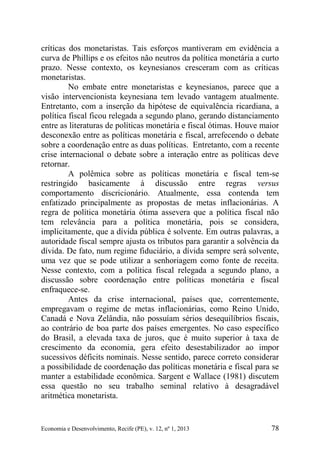 Economia e Desenvolvimento, Recife (PE), v. 12, nº 1, 2013 78
críticas dos monetaristas. Tais esforços mantiveram em evidência a
curva de Phillips e os efeitos não neutros da política monetária a curto
prazo. Nesse contexto, os keynesianos cresceram com as críticas
monetaristas.
No embate entre monetaristas e keynesianos, parece que a
visão intervencionista keynesiana tem levado vantagem atualmente.
Entretanto, com a inserção da hipótese de equivalência ricardiana, a
política fiscal ficou relegada a segundo plano, gerando distanciamento
entre as literaturas de políticas monetária e fiscal ótimas. Houve maior
desconexão entre as políticas monetária e fiscal, arrefecendo o debate
sobre a coordenação entre as duas políticas. Entretanto, com a recente
crise internacional o debate sobre a interação entre as políticas deve
retornar.
A polêmica sobre as políticas monetária e fiscal tem-se
restringido basicamente à discussão entre regras versus
comportamento discricionário. Atualmente, essa contenda tem
enfatizado principalmente as propostas de metas inflacionárias. A
regra de política monetária ótima assevera que a política fiscal não
tem relevância para a política monetária, pois se considera,
implicitamente, que a dívida pública é solvente. Em outras palavras, a
autoridade fiscal sempre ajusta os tributos para garantir a solvência da
dívida. De fato, num regime fiduciário, a dívida sempre será solvente,
uma vez que se pode utilizar a senhoriagem como fonte de receita.
Nesse contexto, com a política fiscal relegada a segundo plano, a
discussão sobre coordenação entre políticas monetária e fiscal
enfraquece-se.
Antes da crise internacional, países que, correntemente,
empregavam o regime de metas inflacionárias, como Reino Unido,
Canadá e Nova Zelândia, não possuíam sérios desequilíbrios fiscais,
ao contrário de boa parte dos países emergentes. No caso específico
do Brasil, a elevada taxa de juros, que é muito superior à taxa de
crescimento da economia, gera efeito desestabilizador ao impor
sucessivos déficits nominais. Nesse sentido, parece correto considerar
a possibilidade de coordenação das políticas monetária e fiscal para se
manter a estabilidade econômica. Sargent e Wallace (1981) discutem
essa questão no seu trabalho seminal relativo à desagradável
aritmética monetarista.
 