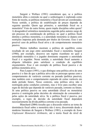 Economia e Desenvolvimento, Recife (PE), v. 12, nº 1, 2013 79
Sargent e Wallace (1981) consideram que, se a política
monetária afeta a extensão na qual a senhoriagem é explorada como
fonte de receita, as políticas monetária e fiscal devem ser coordenadas.
Nesse sentido, a política de estabilização de preços depende da
seguinte questão: Quem age primeiro, a autoridade fiscal ou a
monetária? Visto de outra forma, quem impõe disciplina sobre quem?
A desagradável aritmética monetarista sugerida pelos autores surge de
um processo de coordenação de políticas no qual a política fiscal
domina a política monetária, e a autoridade monetária se depara com
restrições impostas pela demanda por títulos do Governo. Esse é um
possível caso de política fiscal ativa e de comportamento monetário
passivo.
Muitos trabalhos mostram a política de equilíbrio como
resultado de um jogo entre autoridades fiscal e monetária. Sargent
(1986), por exemplo, descreve um regime ricardiano no qual a
autoridade monetária é o jogador dominante enquanto a autoridade
fiscal é o seguidor. Nesse sentido, a autoridade fiscal aumenta a
alíquota tributária para satisfazer a condição de equilíbrio
orçamentário. Esse é um exemplo de política fiscal passiva e de
política monetária ativa.
Para Leeper (1991), o que distingue uma política ativa de uma
passiva é o fato de que a política ativa não se preocupa apenas com o
comportamento de variáveis corrente ou passada (política passiva),
mas também com o comportamento esperado de certas variáveis em
dado período futuro. Nesse contexto, uma política ativa não é
restringida pelas condições correntes, mas é livre para escolher uma
regra de decisão que dependa de variáveis passada, corrente ou futura.
Já uma política passiva ou uma autoridade (fiscal ou monetária)
passiva é restringida pelas decisões de otimização do consumidor e
pelas ações da autoridade ativa. Se a política fiscal é passiva, por
exemplo, a regra de decisão da autoridade fiscal dependerá
necessariamente da dívida pública corrente e/ou passada.
Blanchard (2004) ressalta que a discussão relativa ao tema da
dominância fiscal sobre a monetária não é nova, discorrendo desde a
moderna literatura de Sargent e Wallace (1981), a exemplo de Some
Unpleasant Monetarist Arithmetic, até a teoria fiscal do nível de
 
