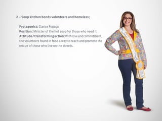 2 – Soup kitchen bonds volunteers and homeless;
Protagonist: Clarice Fogaça
Position: Minister of the hot soup for those who need it
Attitude/transformingaction:Withloveandcommitment,
the volunteers found in food a way to reach and promote the
rescue of those who live on the streets.
 