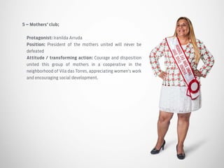5 – Mothers’ club;
Protagonist: Iranilda Arruda
Position: President of the mothers united will never be
defeated
Attitude / transforming action: Courage and disposition
united this group of mothers in a cooperative in the
neighborhood of Vila das Torres, appreciating women’s work
and encouraging social development.
 