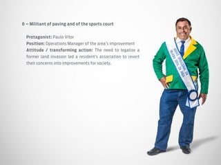 6 – Militant of paving and of the sports court
Protagonist: Paulo Vitor
Position: Operations Manager of the area’s improvement
Attitude / transforming action: The need to legalize a
former land invasion led a resident’s association to revert
their concerns into improvements for society.
 