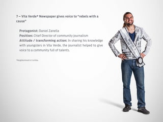7 – Vila Verde* Newspaper gives voice to “rebels with a
cause”
Protagonist: Daniel Zanella
Position: Chief Director of community journalism
Attitude / transforming action: In sharing his knowledge
with youngsters in Vila Verde, the journalist helped to give
voice to a community full of talents.
*Neighborhood in Curitiba.
 