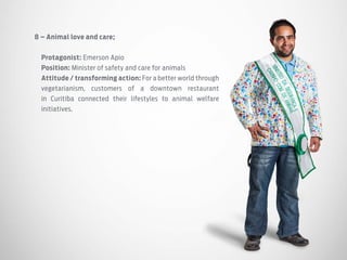 8 – Animal love and care;
Protagonist: Emerson Apio
Position: Minister of safety and care for animals
Attitude / transforming action: For a better world through
vegetarianism, customers of a downtown restaurant
in Curitiba connected their lifestyles to animal welfare
initiatives.
 