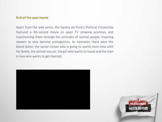 End of the year movie
Apart from the web series, the Gazeta do Povo’s Political Citizenship
featured a 60-second movie on open TV showing promises and
transforming them through the attitudes of normal people, inspiring
viewers to also become protagonists. As examples there were the
blood donor, the senior citizen who is going to spend more time with
his family, the animal rescuer, the girl who wants to travel and the man
in love who wants to get married.
 