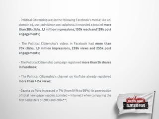 - Political Citizenship was in the following Facebook’s media: like ad,
domain ad, post ad video e post ad photo. It recorded a total of more
than 38k clicks, 1,1 million impressions, 130k reach and 129k post
engagements;
- The Political Citizenship’s videos in Facebook had more than
70k clicks, 1,9 million impressions, 239k views and 255k post
engagements;
- The Political Citizenship campaign registered more than 5k shares
in Facebook;
- The Political Citizenship’s channel on YouTube already registered
more than 415k views;
- Gazeta do Povo increased in 7% (from 54% to 58%) its penetration
of total newspaper readers (printed + Internet) when comparing the
first semesters of 2013 and 2014**;
 