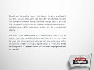People were demanding changes and, besides the great world event
and the economic crisis, 2014 was marked by presidential elections
and corruption schemes being unmasked through popular pressure
and strong investigations, on the competence of government agencies,
political leaders, NGOs, associations, entities and the organized civil
society.
But politics is not rocket science, nor it is only done by corrupts. It is an
activity that could be performed on a daily basis. It is only necessary
to know how the government agencies work and understand which
instruments could be used to play a political role in society. And it was
in this spirit that Gazeta do Povo created the campaign Political
Citizenship.
 