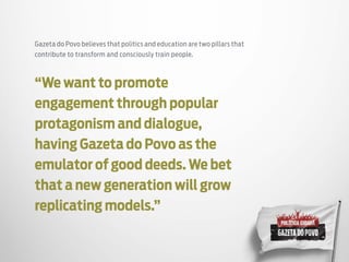 Gazeta do Povo believes that politics and education are two pillars that
contribute to transform and consciously train people.
“We want to promote
engagement through popular
protagonism and dialogue,
having Gazeta do Povo as the
emulator of good deeds. We bet
that a new generation will grow
replicating models.”
 