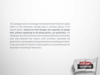 The campaign aims to encourage the involvement of citizens in public
affairs of the community, through party or partisan politics. In its
second edition, Gazeta do Povo brought the expertise of people
who, without appearing to be doing politics, act politically. The
newspaper also featured stories that showed how Brazilian institutions
work and explained how citizens could contribute, overseeing the
government,claimingrightswithparliamentariansandthegovernment.
It also discussed the function of party politics as an essential part for
the proper functioning of democracy.
 