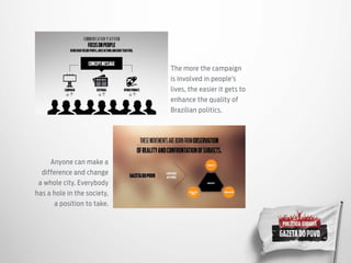 The more the campaign
is involved in people’s
lives, the easier it gets to
enhance the quality of
Brazilian politics.
Anyone can make a
difference and change
a whole city. Everybody
has a hole in the society,
a position to take.
 