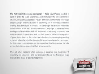 The Political Citizenship campaign – Take your Power started in
2013 in order to raise awareness and stimulate the involvement of
citizens, integrating Gazeta do Povo’s different platforms to encourage
people, groups and institutions to positively act in their social realities
to bring about changes in society. The campaign has already received a
bronze medal in the Best Brand Awareness Campaign Across Platforms,
a category of the INMA AWARDS, and now it is returning to present new
experiences of citizens who took up their roles in society. Protagonists
of great initiatives, in the collective urbanism, in encouraging reading,
in the social welfare, in the change of the community and in the respect
for the elderly. A message put into practice, inviting people to take
action, but also empowering their achievements.
After all, what happens when someone is assigned to a major role? A
ceremony for takeover - and our protagonists are the first ones to go
through this ritual of acknowledgment.
 