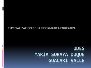ESPECIALIZACIÓN DE LA INFORMÁTICA EDUCATIVA




                              UDES
                MARÍA SORAYA DUQUE
                     GUACARÍ VALLE
 