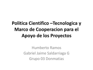 Politica Cientifico –Tecnologica y
 Marco de Cooperacion para el
     Apoyo de los Proyectos

         Humberto Ramos
     Gabriel Jaime Saldarriaga G
       Grupo 03 Donmatias
 