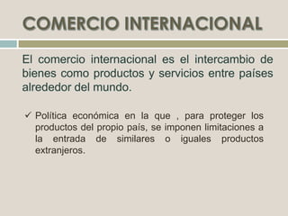  Política económica en la que , para proteger los
productos del propio país, se imponen limitaciones a
la entrada de similares o iguales productos
extranjeros.
 