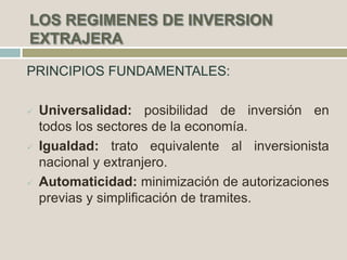  Universalidad: posibilidad de inversión en
todos los sectores de la economía.
 Igualdad: trato equivalente al inversionista
nacional y extranjero.
 Automaticidad: minimización de autorizaciones
previas y simplificación de tramites.
 
