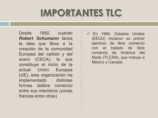 Desde 1950, cuando
Robert Schumann lanza
la idea que lleva a la
creación de la comunidad
Europea del carbón y del
acero (CECA), lo que
constituye el inicio de la
actual Unión Europea
(UE), esta organización ha
implementado distintas
formas delibre comercio
entre sus miembros (zonas
francas entre otras)
 En 1994, Estados Unidos
(EEUU) iniciaron su primer
ejercicio de libre comercio
con el tratado de libre
comercio de América del
Norte (TLCAN), que incluye a
México y Canadá.
 