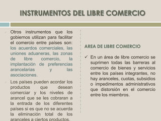  Otros instrumentos que los
gobiernos utilizan para facilitar
el comercio entre países son:
los acuerdos comerciales, las
uniones aduaneras, las zonas
de libre comercio, la
implantación de preferencias
arancelarias y las
asociaciones.
 Los países pueden acordar los
productos que desean
comerciar y los niveles de
arancel que se les cobraran a
la entrada de los diferentes
países si es que no se acuerda
la eliminación total de los
 En un área de libre comercio se
suprimen todas las barreras al
comercio de bienes y servicios
entre los países integrantes, no
hay aranceles, cuotas, subsidios
o impedimentos administrativos
que distorsión en el comercio
entre los miembros.
 