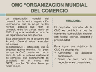 La organización mundial del
comercio es la única organización
internacional que se ocupa de las
normas globales que rigen el
comercio entre los países, nació en
1995, lo que la convierte en una de
las organizaciones mas jóvenes.
Esta organización es la sucesora del
Acuerdo General sobre aranceles
aduaneros y
comercio(GATT), establecido tras la
segunda guerra mundial. Así pues
aunque la OMC cuenta con pocos
años de vida, el sistema multilateral
de comercio, que originalmente se
estableció en el marco del
GATT, cumplió 50 años hace ya
cierto tiempo.
El propósito primordial de la
OMC es contribuir a que las
corrientes comerciales circulen
con fluidez, libertad, equidad y
previsibilidad.
Para lograr ese objetivos, la
OMC se encarga de:
 Administrar los acuerdos
comerciales.
 Servir de foro para las
negociaciones comerciales.
 