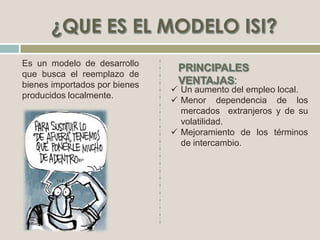 Es un modelo de desarrollo
que busca el reemplazo de
bienes importados por bienes
producidos localmente.
 Un aumento del empleo local.
 Menor dependencia de los
mercados extranjeros y de su
volatilidad.
 Mejoramiento de los términos
de intercambio.
 